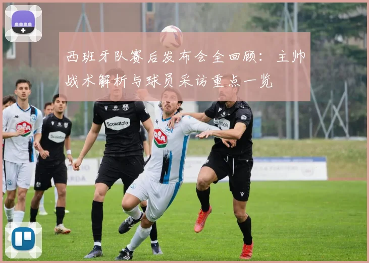 西班牙队赛后发布会全回顾:主帅战术解析与球员采访重点一览