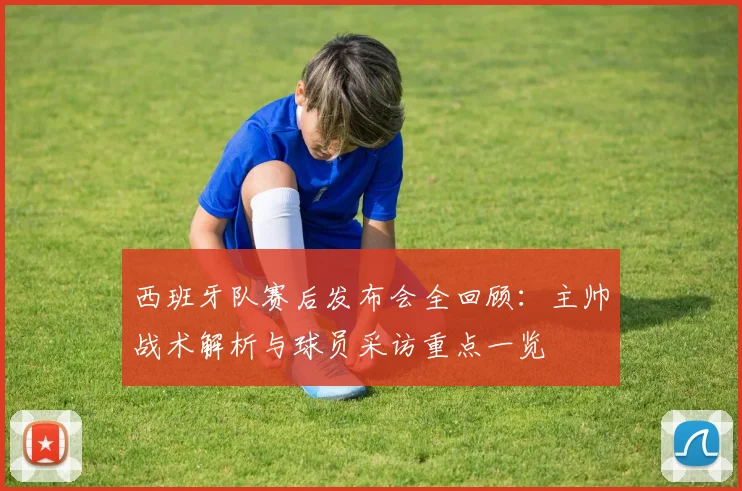 西班牙队赛后发布会全回顾:主帅战术解析与球员采访重点一览