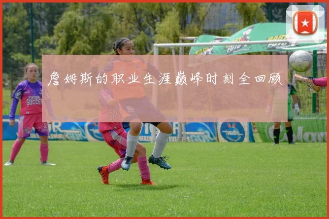 詹姆斯的职业生涯巅峰时刻全回顾