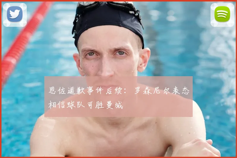 恩佐道歉事件后续:罗森尼尔表态相信球队可胜曼城
