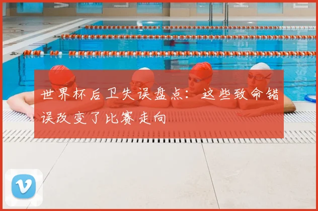 世界杯后卫失误盘点:这些致命错误改变了比赛走向