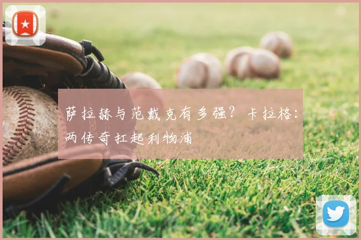萨拉赫与范戴克有多强？卡拉格：两传奇扛起利物浦