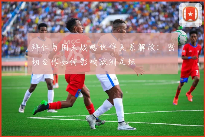 拜仁与国米战略伙伴关系解读：密切合作如何影响欧洲足坛