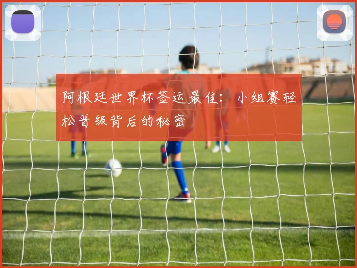 阿根廷世界杯签运最佳:小组赛轻松晋级背后的秘密