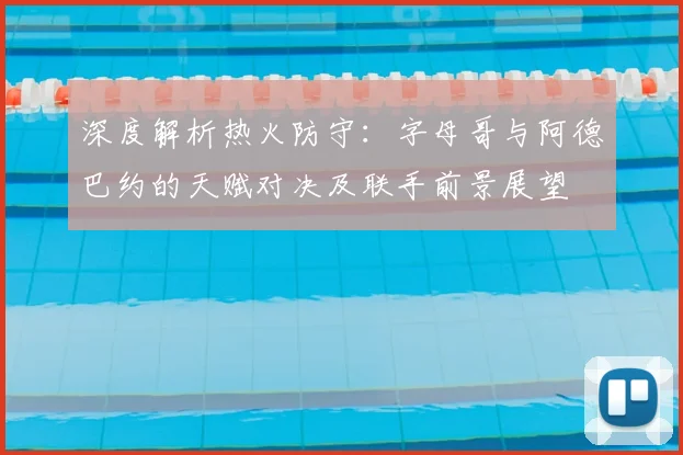 深度解析热火防守:字母哥与阿德巴约的天赋对决及联手前景展望