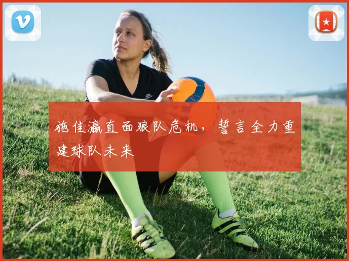 施佳瀛直面狼队危机，誓言全力重建球队未来