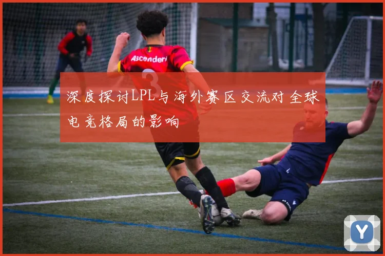 深度探讨LPL与海外赛区交流对全球电竞格局的影响