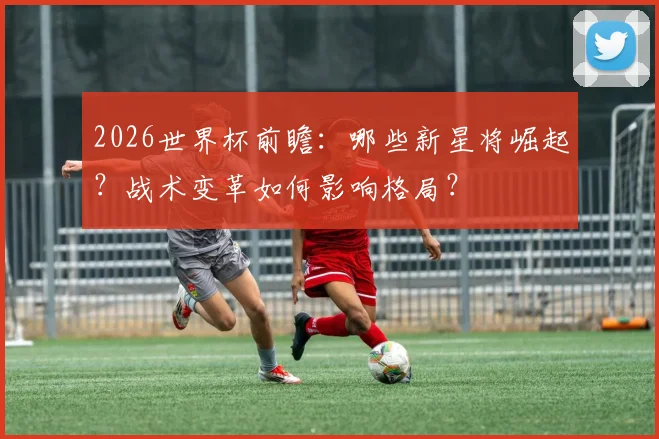 2026世界杯前瞻:哪些新星将崛起?战术变革如何影响格局?