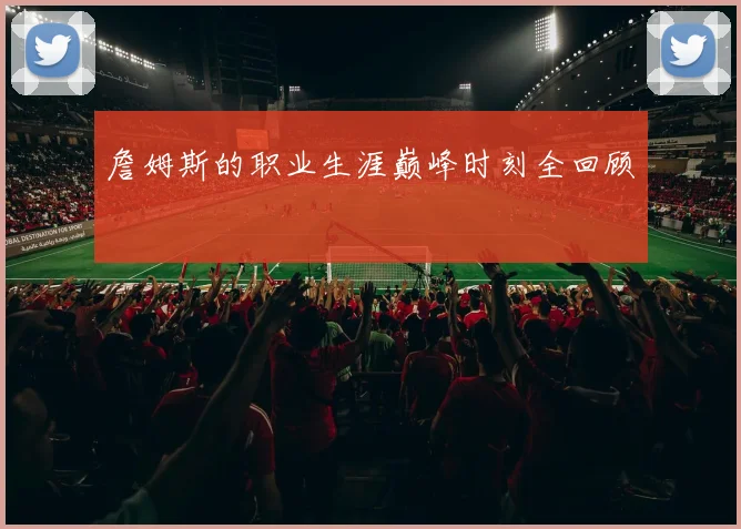 詹姆斯的职业生涯巅峰时刻全回顾